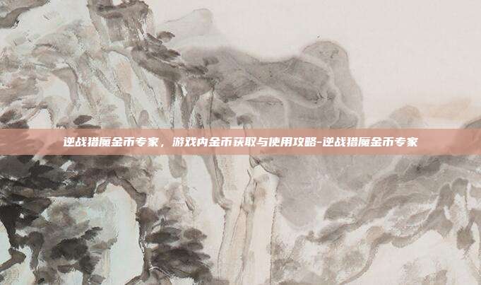 逆战猎魔金币专家,游戏内金币获取与使用攻略-逆战猎魔金币专家