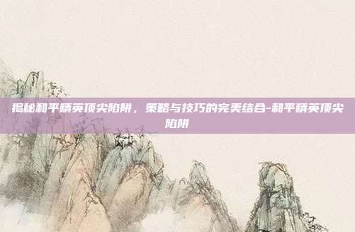 揭秘和平精英顶尖陷阱,策略与技巧的完美结合-和平精英顶尖陷阱