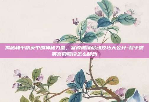 揭秘和平精英中的神秘力量,宫殿雕像移动技巧大公开-和平精英宫殿雕像怎么移动