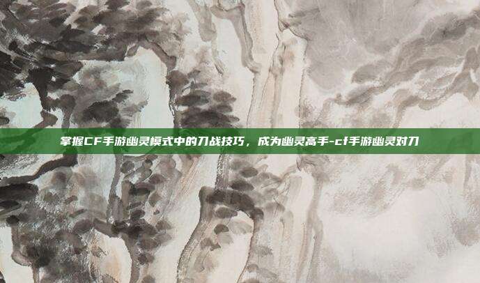 掌握CF手游幽灵模式中的刀战技巧,成为幽灵高手-cf手游幽灵对刀