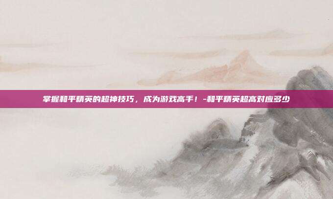 掌握和平精英的超神技巧,成为游戏高手!-和平精英超高对应多少