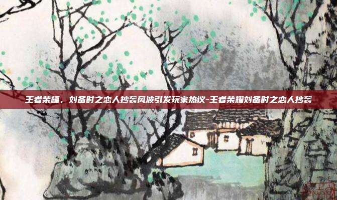 王者荣耀,刘备时之恋人抄袭风波引发玩家热议-王者荣耀刘备时之恋人抄袭