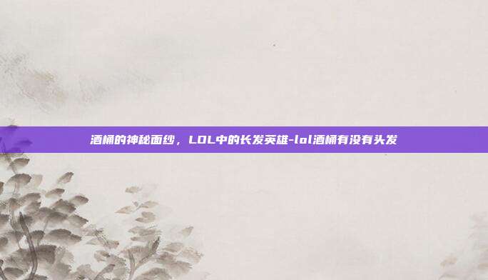 酒桶的神秘面纱,LOL中的长发英雄-lol酒桶有没有头发