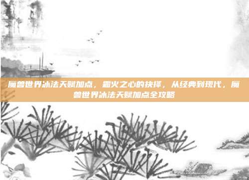 魔兽世界冰法天赋加点,霜火之心的抉择,从经典到现代,魔兽世界冰法天赋加点全攻略