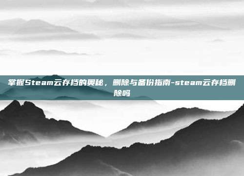 掌握Steam云存档的奥秘,删除与备份指南-steam云存档删除吗