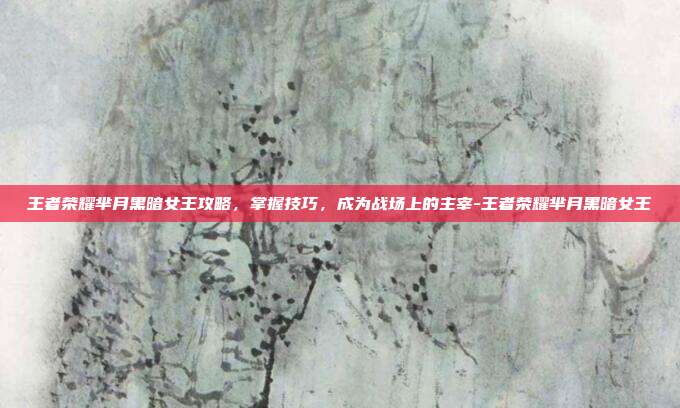 王者荣耀芈月黑暗女王攻略,掌握技巧,成为战场上的主宰-王者荣耀芈月黑暗女王