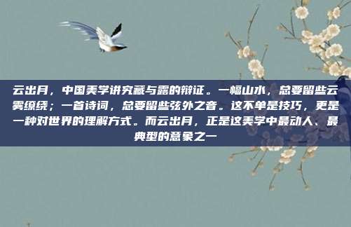 云出月,中国美学讲究藏与露的辩证。一幅山水,总要留些云雾缭绕;一首诗词,总要留些弦外之音。这不单是技巧,更是一种对世界的理解方式。而云出月,正是这美学中最动人、最典型的意象之一