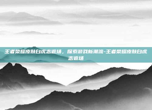 王者荣耀皮肤白虎志返场,探索游戏新潮流-王者荣耀皮肤白虎志返场