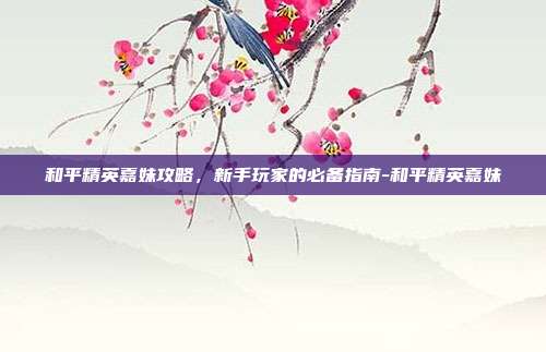 和平精英嘉妹攻略,新手玩家的必备指南-和平精英嘉妹