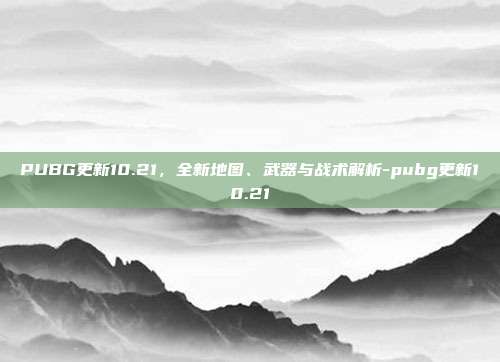 PUBG更新10.21,全新地图、武器与战术解析-pubg更新10.21