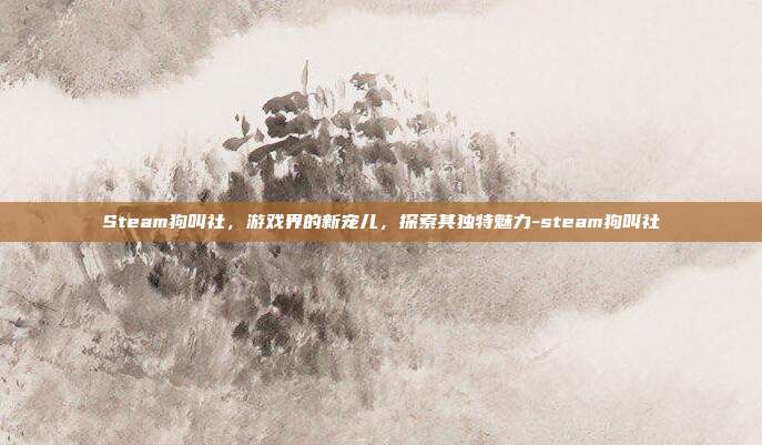Steam狗叫社,游戏界的新宠儿,探索其独特魅力-steam狗叫社