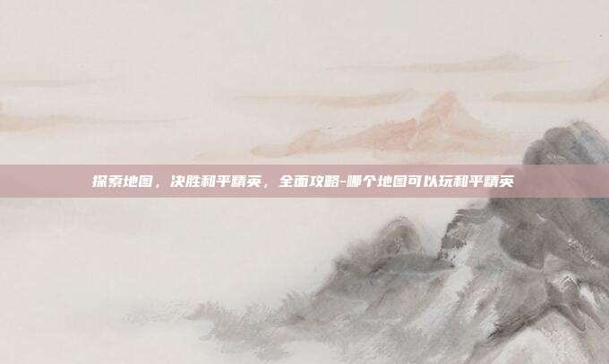 探索地图,决胜和平精英,全面攻略-哪个地图可以玩和平精英