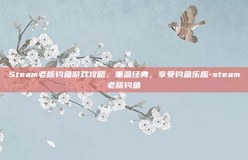 Steam老版钓鱼游戏攻略,重温经典,享受钓鱼乐趣-steam老版钓鱼
