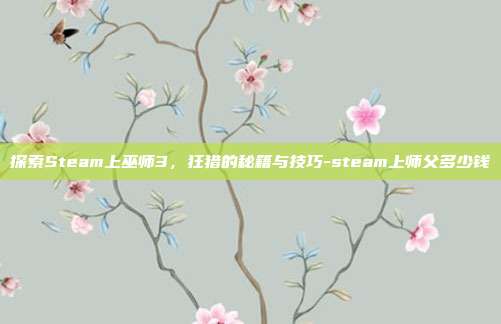 探索Steam上巫师3,狂猎的秘籍与技巧-steam上师父多少钱