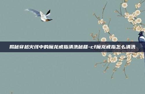 揭秘穿越火线中的魔龙戒指清洗秘籍-cf魔龙戒指怎么清洗