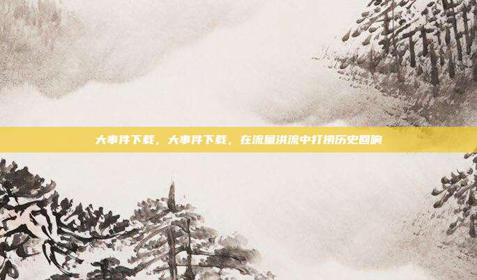 大事件下载,大事件下载,在流量洪流中打捞历史回响