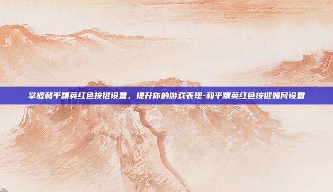 掌握和平精英红色按键设置,提升你的游戏表现-和平精英红色按键如何设置
