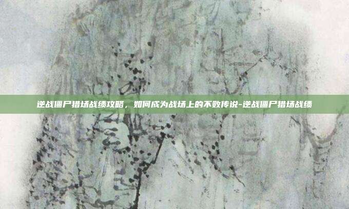 逆战僵尸猎场战绩攻略,如何成为战场上的不败传说-逆战僵尸猎场战绩