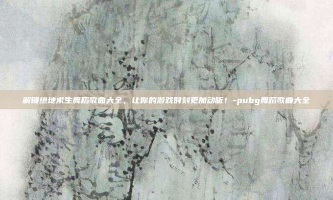 解锁绝地求生舞蹈歌曲大全,让你的游戏时刻更加动听!-pubg舞蹈歌曲大全
