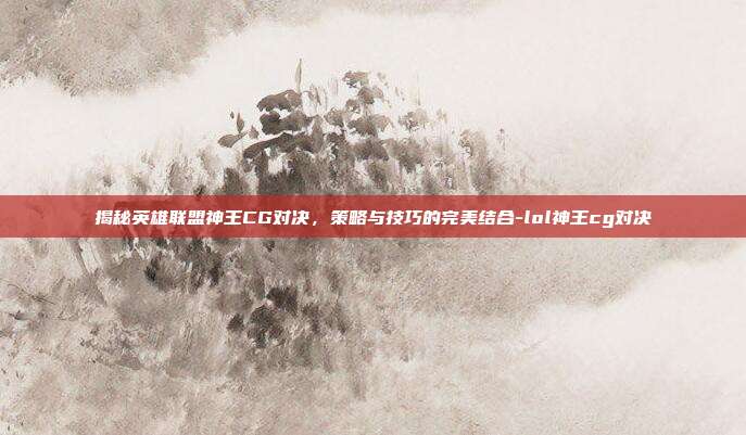 揭秘英雄联盟神王CG对决,策略与技巧的完美结合-lol神王cg对决