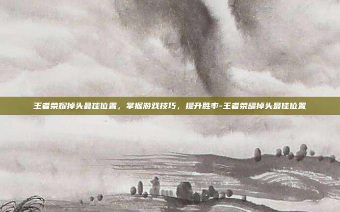 王者荣耀掉头最佳位置,掌握游戏技巧,提升胜率-王者荣耀掉头最佳位置