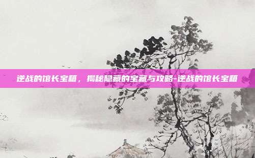 逆战的馆长宝箱,揭秘隐藏的宝藏与攻略-逆战的馆长宝箱