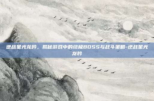逆战星光龙吟,揭秘游戏中的终极BOSS与战斗策略-逆战星光龙吟