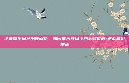 逆战鲁伊角色深度解析,如何成为战场上的不败传说-逆战鲁伊角色
