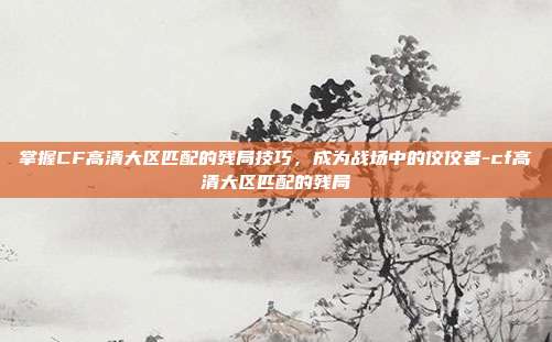 掌握CF高清大区匹配的残局技巧,成为战场中的佼佼者-cf高清大区匹配的残局