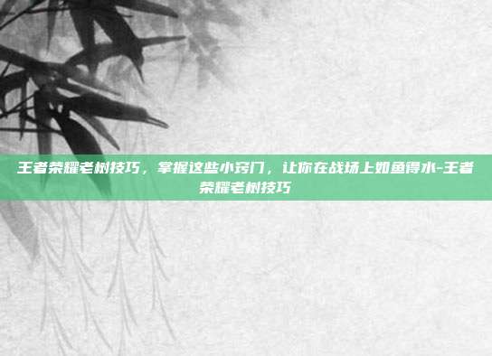 王者荣耀老树技巧,掌握这些小窍门,让你在战场上如鱼得水-王者荣耀老树技巧