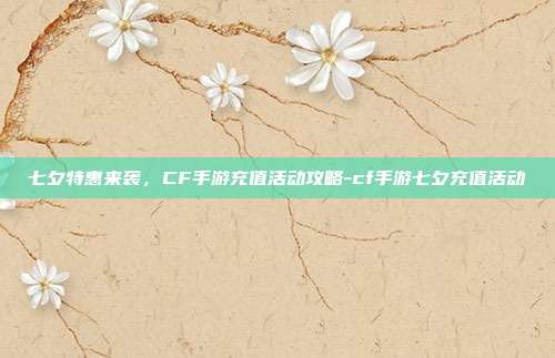 七夕特惠来袭,CF手游充值活动攻略-cf手游七夕充值活动