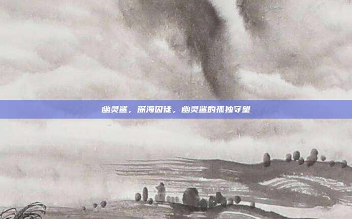 幽灵鲨,深海囚徒,幽灵鲨的孤独守望