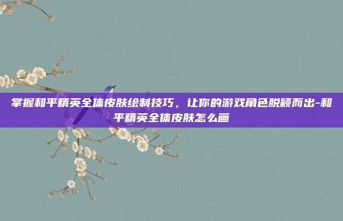 掌握和平精英全体皮肤绘制技巧,让你的游戏角色脱颖而出-和平精英全体皮肤怎么画