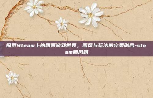探索Steam上的萌系游戏世界,画风与玩法的完美融合-steam画风萌