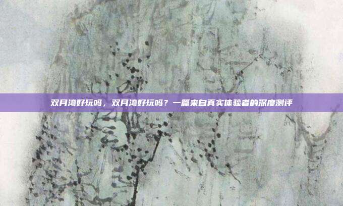 双月湾好玩吗,双月湾好玩吗?一篇来自真实体验者的深度测评