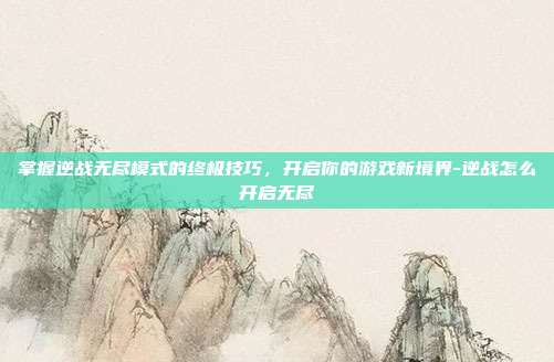 掌握逆战无尽模式的终极技巧,开启你的游戏新境界-逆战怎么开启无尽
