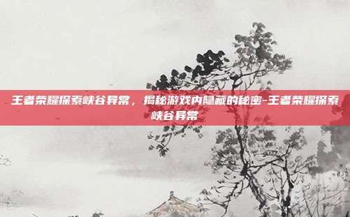 王者荣耀探索峡谷异常,揭秘游戏内隐藏的秘密-王者荣耀探索峡谷异常