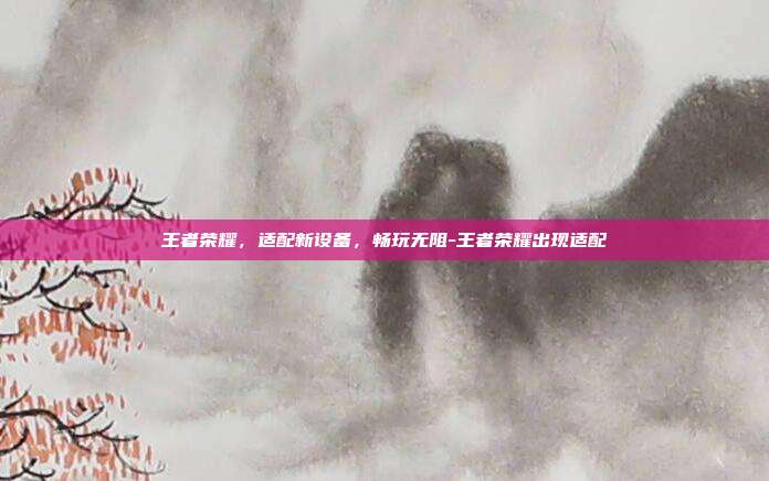 王者荣耀,适配新设备,畅玩无阻-王者荣耀出现适配