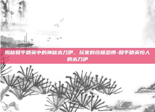 揭秘和平精英中的神秘木乃伊,玩家的终极恐惧-和平精英怕人的木乃伊