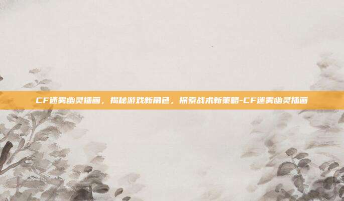 CF迷雾幽灵插画,揭秘游戏新角色,探索战术新策略-CF迷雾幽灵插画