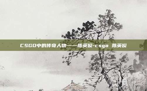 CSGO中的传奇人物——陈英俊-csgo 陈英俊