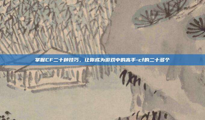 掌握CF二十种技巧,让你成为游戏中的高手-cf的二十多个
