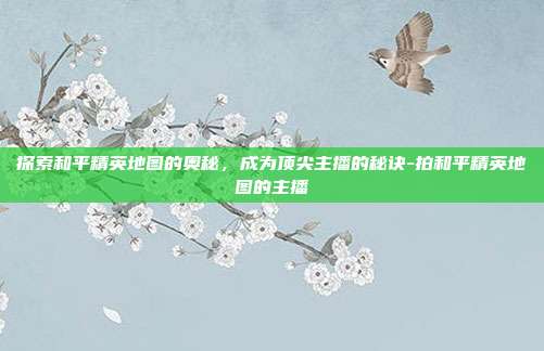 探索和平精英地图的奥秘,成为顶尖主播的秘诀-拍和平精英地图的主播
