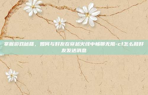 掌握游戏秘籍,如何与好友在穿越火线中畅聊无阻-cf怎么和好友发送消息