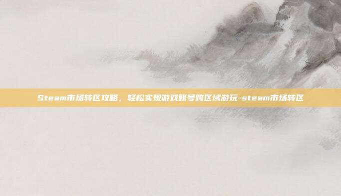 Steam市场转区攻略,轻松实现游戏账号跨区域游玩-steam市场转区