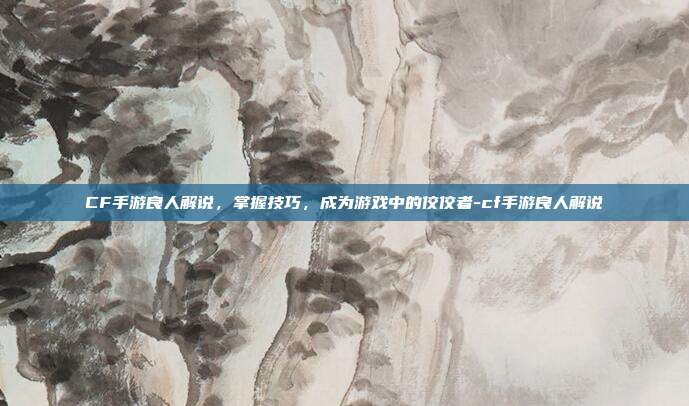 CF手游良人解说,掌握技巧,成为游戏中的佼佼者-cf手游良人解说
