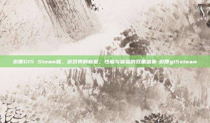 游匣G15 Steam版,游戏界的新星,性能与体验的双重盛宴-游匣g15steam