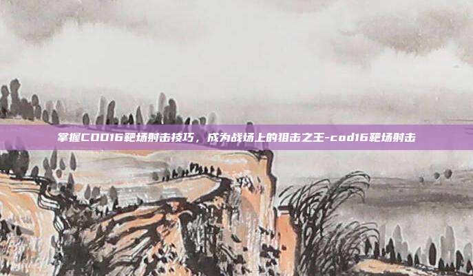 掌握COD16靶场射击技巧,成为战场上的狙击之王-cod16靶场射击