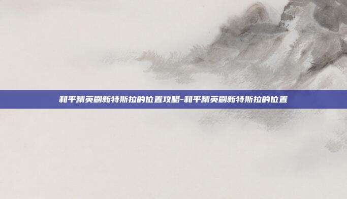 和平精英刷新特斯拉的位置攻略-和平精英刷新特斯拉的位置