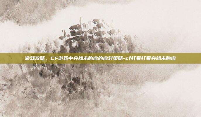 游戏攻略,CF游戏中突然未响应的应对策略-cf打着打着突然未响应